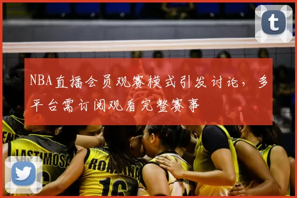 NBA直播会员观赛模式引发讨论，多平台需订阅观看完整赛事