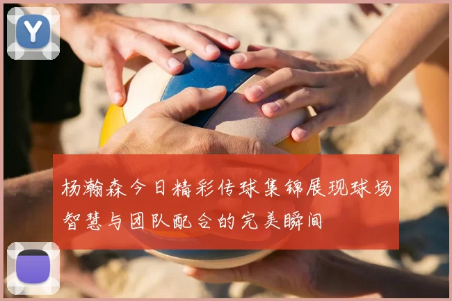 杨瀚森今日精彩传球集锦展现球场智慧与团队配合的完美瞬间